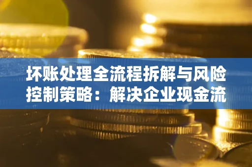 武汉坏账处理全流程拆解与风险控制策略：解决企业现金流顽疾的实战指南