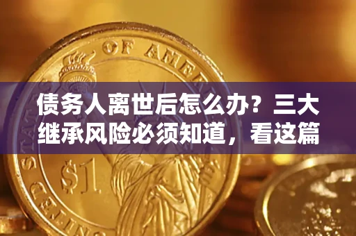 武汉债务人离世后怎么办？三大继承风险必须知道，看这篇就够了