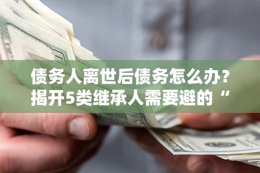 武汉债务人离世后债务怎么办？揭开5类继承人需要避的“坑”
