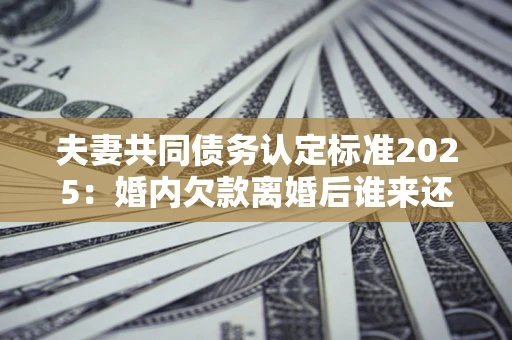 武汉夫妻共同债务认定标准2025:婚内欠款离婚后谁来还? 武汉夫妻共同债务认定标准2025:婚内欠款离婚后谁来还?